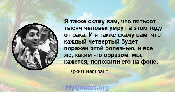 Я также скажу вам, что пятьсот тысяч человек умрут в этом году от рака. И я также скажу вам, что каждый четвертый будет поражен этой болезнью, и все же, каким -то образом, мы, кажется, положили его на фоне.