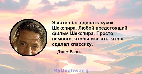 Я хотел бы сделать кусок Шекспира. Любой предстоящий фильм Шекспира. Просто немного, чтобы сказать, что я сделал классику.