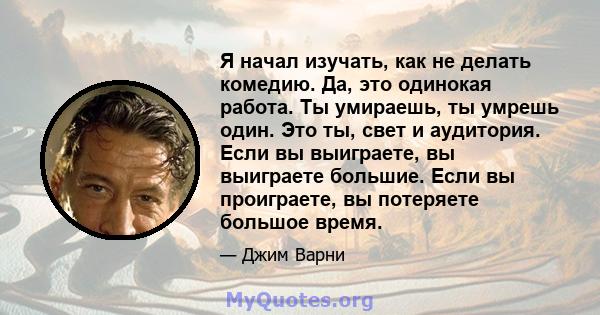 Я начал изучать, как не делать комедию. Да, это одинокая работа. Ты умираешь, ты умрешь один. Это ты, свет и аудитория. Если вы выиграете, вы выиграете большие. Если вы проиграете, вы потеряете большое время.