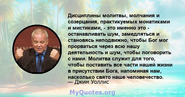 Дисциплины молитвы, молчания и созерцания, практикуемых монатиками и мистиками, - это именно это - останавливать шум, замедляться и становясь неподвижно, чтобы Бог мог прорваться через всю нашу деятельность и шум, чтобы 