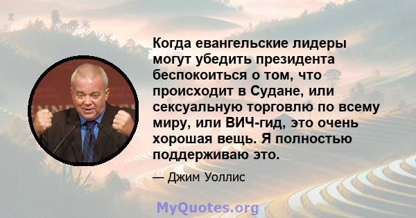 Когда евангельские лидеры могут убедить президента беспокоиться о том, что происходит в Судане, или сексуальную торговлю по всему миру, или ВИЧ-гид, это очень хорошая вещь. Я полностью поддерживаю это.