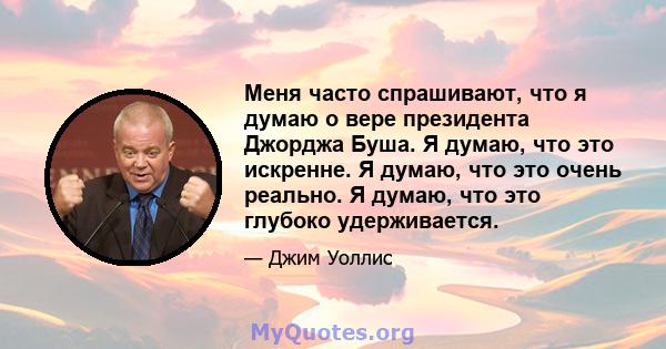 Меня часто спрашивают, что я думаю о вере президента Джорджа Буша. Я думаю, что это искренне. Я думаю, что это очень реально. Я думаю, что это глубоко удерживается.