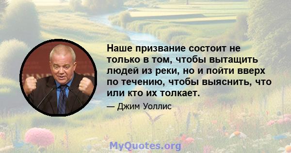 Наше призвание состоит не только в том, чтобы вытащить людей из реки, но и пойти вверх по течению, чтобы выяснить, что или кто их толкает.