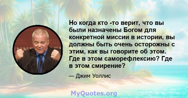 Но когда кто -то верит, что вы были назначены Богом для конкретной миссии в истории, вы должны быть очень осторожны с этим, как вы говорите об этом. Где в этом саморефлексию? Где в этом смирение?