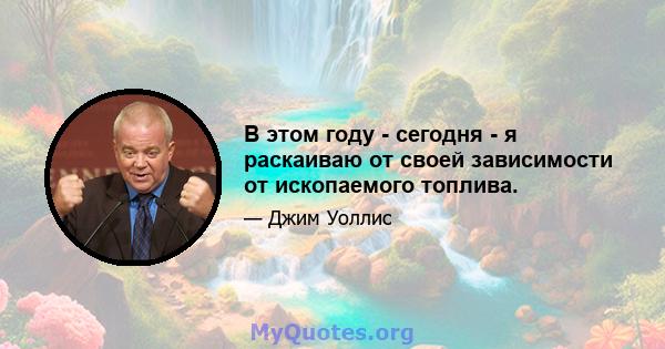 В этом году - сегодня - я раскаиваю от своей зависимости от ископаемого топлива.