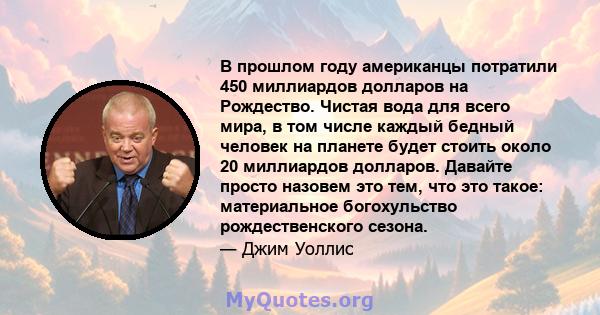 В прошлом году американцы потратили 450 миллиардов долларов на Рождество. Чистая вода для всего мира, в том числе каждый бедный человек на планете будет стоить около 20 миллиардов долларов. Давайте просто назовем это