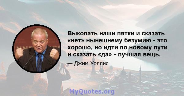 Выкопать наши пятки и сказать «нет» нынешнему безумию - это хорошо, но идти по новому пути и сказать «да» - лучшая вещь.