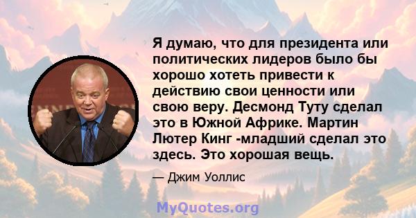 Я думаю, что для президента или политических лидеров было бы хорошо хотеть привести к действию свои ценности или свою веру. Десмонд Туту сделал это в Южной Африке. Мартин Лютер Кинг -младший сделал это здесь. Это