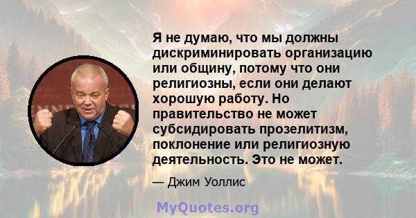 Я не думаю, что мы должны дискриминировать организацию или общину, потому что они религиозны, если они делают хорошую работу. Но правительство не может субсидировать прозелитизм, поклонение или религиозную деятельность. 