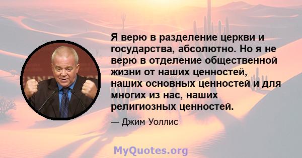 Я верю в разделение церкви и государства, абсолютно. Но я не верю в отделение общественной жизни от наших ценностей, наших основных ценностей и для многих из нас, наших религиозных ценностей.