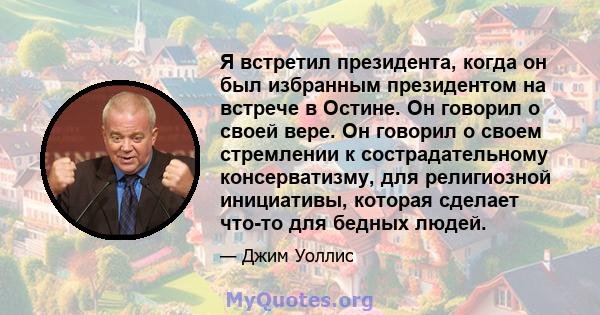 Я встретил президента, когда он был избранным президентом на встрече в Остине. Он говорил о своей вере. Он говорил о своем стремлении к сострадательному консерватизму, для религиозной инициативы, которая сделает что-то