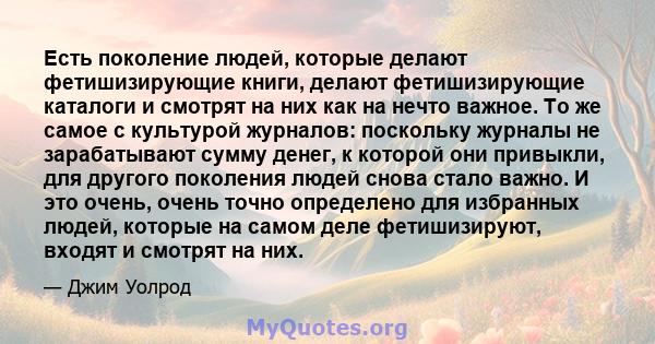 Есть поколение людей, которые делают фетишизирующие книги, делают фетишизирующие каталоги и смотрят на них как на нечто важное. То же самое с культурой журналов: поскольку журналы не зарабатывают сумму денег, к которой