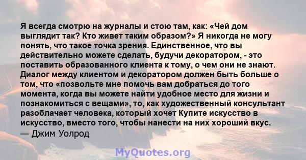 Я всегда смотрю на журналы и стою там, как: «Чей дом выглядит так? Кто живет таким образом?» Я никогда не могу понять, что такое точка зрения. Единственное, что вы действительно можете сделать, будучи декоратором, - это 