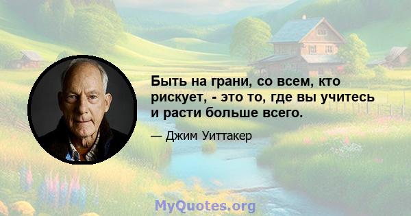 Быть на грани, со всем, кто рискует, - это то, где вы учитесь и расти больше всего.