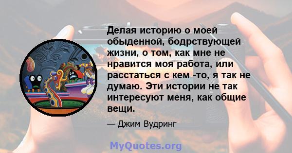 Делая историю о моей обыденной, бодрствующей жизни, о том, как мне не нравится моя работа, или расстаться с кем -то, я так не думаю. Эти истории не так интересуют меня, как общие вещи.