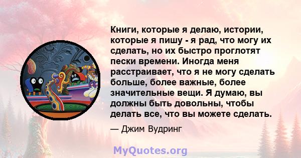 Книги, которые я делаю, истории, которые я пишу - я рад, что могу их сделать, но их быстро проглотят пески времени. Иногда меня расстраивает, что я не могу сделать больше, более важные, более значительные вещи. Я думаю, 