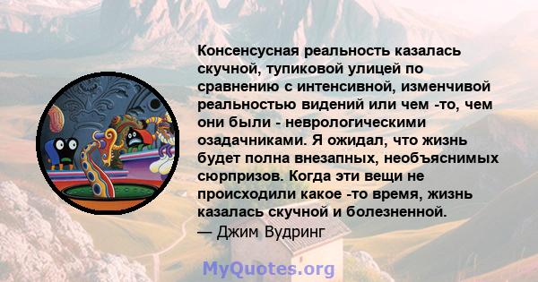 Консенсусная реальность казалась скучной, тупиковой улицей по сравнению с интенсивной, изменчивой реальностью видений или чем -то, чем они были - неврологическими озадачниками. Я ожидал, что жизнь будет полна внезапных, 