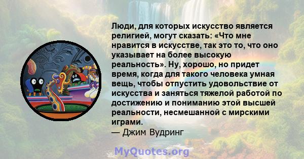 Люди, для которых искусство является религией, могут сказать: «Что мне нравится в искусстве, так это то, что оно указывает на более высокую реальность». Ну, хорошо, но придет время, когда для такого человека умная вещь, 