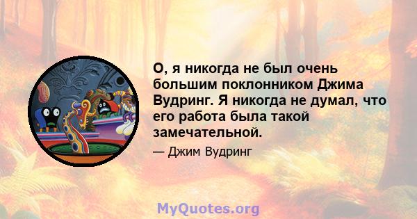 О, я никогда не был очень большим поклонником Джима Вудринг. Я никогда не думал, что его работа была такой замечательной.