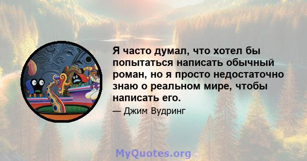 Я часто думал, что хотел бы попытаться написать обычный роман, но я просто недостаточно знаю о реальном мире, чтобы написать его.