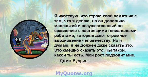 Я чувствую, что строю свой памятник с тем, что я делаю, но он довольно маленький и несущественный по сравнению с настоящими гениальными работами, которые дают огромное вдохновение человечеству. Но я думаю, я не должен