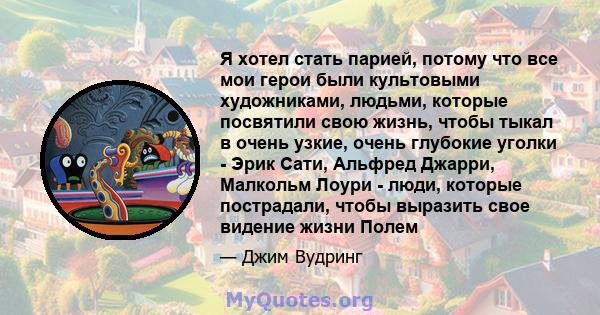 Я хотел стать парией, потому что все мои герои были культовыми художниками, людьми, которые посвятили свою жизнь, чтобы тыкал в очень узкие, очень глубокие уголки - Эрик Сати, Альфред Джарри, Малкольм Лоури - люди,