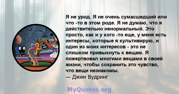 Я не урод. Я не очень сумасшедший или что -то в этом роде. Я не думаю, что я действительно ненормальный. Это просто, как и у кого -то еще, у меня есть интересы, которые я культивирую, и один из моих интересов - это не