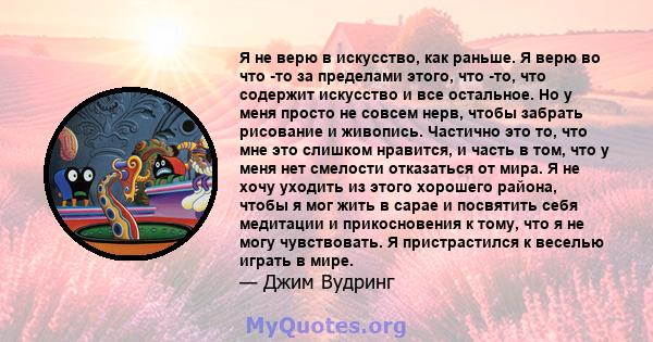 Я не верю в искусство, как раньше. Я верю во что -то за пределами этого, что -то, что содержит искусство и все остальное. Но у меня просто не совсем нерв, чтобы забрать рисование и живопись. Частично это то, что мне это 