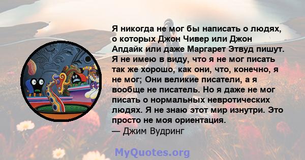 Я никогда не мог бы написать о людях, о которых Джон Чивер или Джон Апдайк или даже Маргарет Этвуд пишут. Я не имею в виду, что я не мог писать так же хорошо, как они, что, конечно, я не мог; Они великие писатели, а я