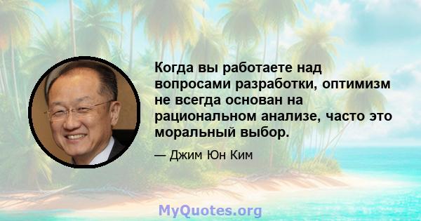 Когда вы работаете над вопросами разработки, оптимизм не всегда основан на рациональном анализе, часто это моральный выбор.