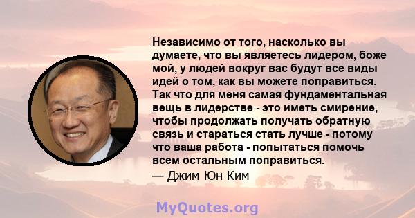 Независимо от того, насколько вы думаете, что вы являетесь лидером, боже мой, у людей вокруг вас будут все виды идей о том, как вы можете поправиться. Так что для меня самая фундаментальная вещь в лидерстве - это иметь