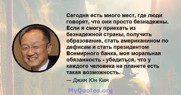 Сегодня есть много мест, где люди говорят, что они просто безнадежны. Если я смогу приехать из безнадежной страны, получить образование, стать американином по дефисам и стать президентом Всемирного банка, моя моральная