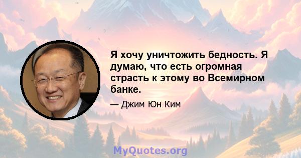 Я хочу уничтожить бедность. Я думаю, что есть огромная страсть к этому во Всемирном банке.