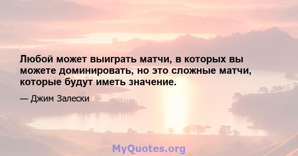 Любой может выиграть матчи, в которых вы можете доминировать, но это сложные матчи, которые будут иметь значение.