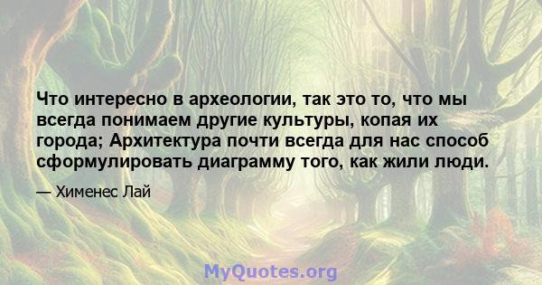 Что интересно в археологии, так это то, что мы всегда понимаем другие культуры, копая их города; Архитектура почти всегда для нас способ сформулировать диаграмму того, как жили люди.