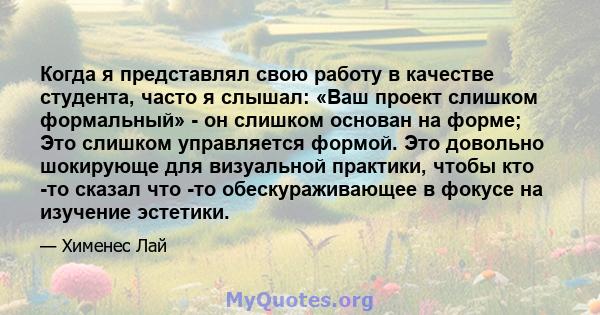 Когда я представлял свою работу в качестве студента, часто я слышал: «Ваш проект слишком формальный» - он слишком основан на форме; Это слишком управляется формой. Это довольно шокирующе для визуальной практики, чтобы