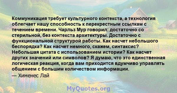 Коммуникация требует культурного контекста, а технология облегчает нашу способность к перекрестным ссылкам с течением времени. Чарльз Мур говорил: достаточно со стерильной, без контекста архитектуры. Достаточно с