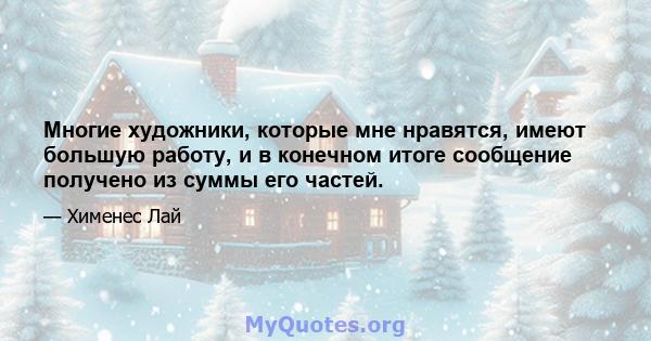 Многие художники, которые мне нравятся, имеют большую работу, и в конечном итоге сообщение получено из суммы его частей.