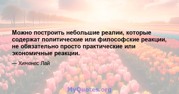 Можно построить небольшие реалии, которые содержат политические или философские реакции, не обязательно просто практические или экономичные реакции.