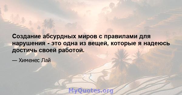 Создание абсурдных миров с правилами для нарушения - это одна из вещей, которые я надеюсь достичь своей работой.