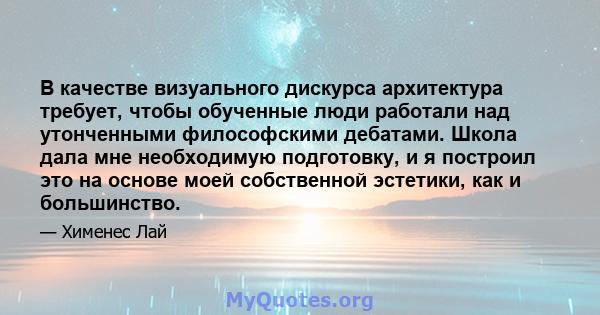 В качестве визуального дискурса архитектура требует, чтобы обученные люди работали над утонченными философскими дебатами. Школа дала мне необходимую подготовку, и я построил это на основе моей собственной эстетики, как