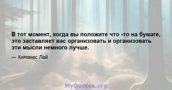 В тот момент, когда вы положите что -то на бумаге, это заставляет вас организовать и организовать эти мысли немного лучше.