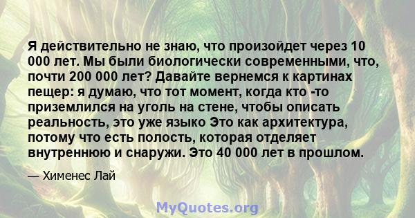 Я действительно не знаю, что произойдет через 10 000 лет. Мы были биологически современными, что, почти 200 000 лет? Давайте вернемся к картинах пещер: я думаю, что тот момент, когда кто -то приземлился на уголь на