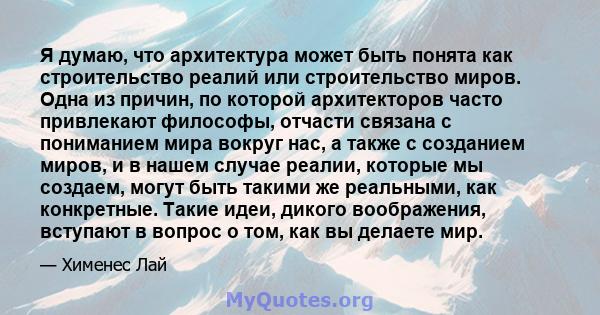 Я думаю, что архитектура может быть понята как строительство реалий или строительство миров. Одна из причин, по которой архитекторов часто привлекают философы, отчасти связана с пониманием мира вокруг нас, а также с