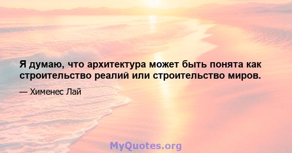 Я думаю, что архитектура может быть понята как строительство реалий или строительство миров.