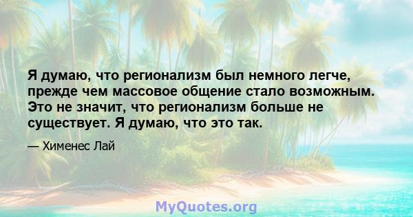 Я думаю, что регионализм был немного легче, прежде чем массовое общение стало возможным. Это не значит, что регионализм больше не существует. Я думаю, что это так.