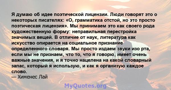 Я думаю об идее поэтической лицензии. Люди говорят это о некоторых писателях: «О, грамматика отстой, но это просто поэтическая лицензия». Мы принимаем это как своего рода художественную форму: неправильная перестройка