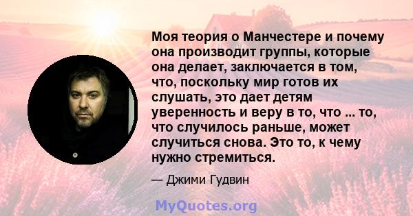 Моя теория о Манчестере и почему она производит группы, которые она делает, заключается в том, что, поскольку мир готов их слушать, это дает детям уверенность и веру в то, что ... то, что случилось раньше, может