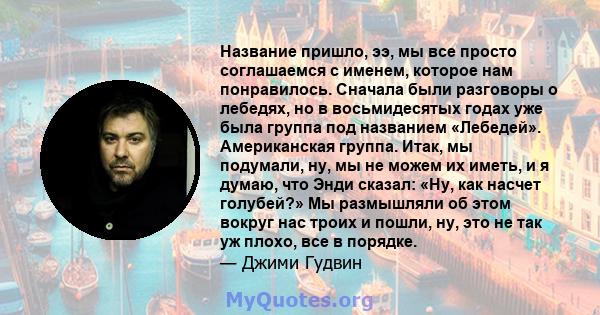 Название пришло, ээ, мы все просто соглашаемся с именем, которое нам понравилось. Сначала были разговоры о лебедях, но в восьмидесятых годах уже была группа под названием «Лебедей». Американская группа. Итак, мы