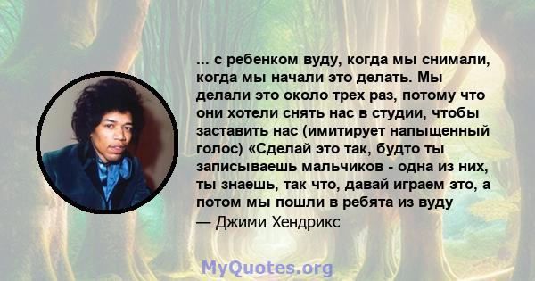 ... с ребенком вуду, когда мы снимали, когда мы начали это делать. Мы делали это около трех раз, потому что они хотели снять нас в студии, чтобы заставить нас (имитирует напыщенный голос) «Сделай это так, будто ты